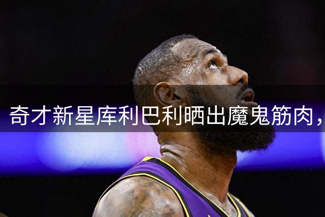 奇才新星库利巴利晒出魔鬼筋肉，NBA训练成果惊四座