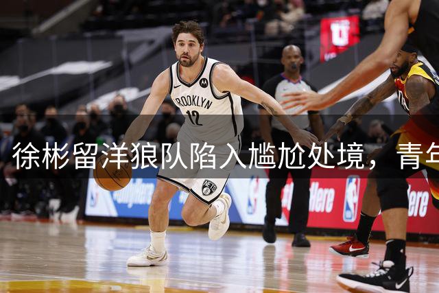 徐彬留洋狼队陷入尴尬处境，青年队表现引球迷不满