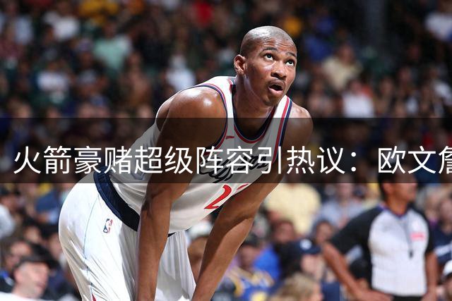 火箭豪赌超级阵容引热议：欧文詹姆斯联手冲冠靠谱吗？