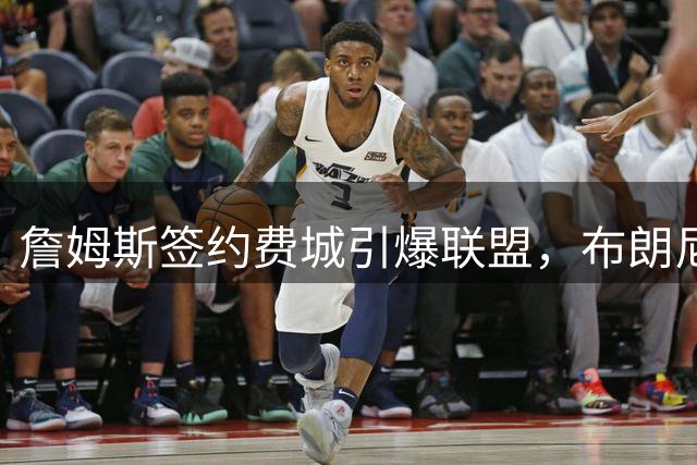 詹姆斯签约费城引爆联盟，布朗尼未来去向成焦点