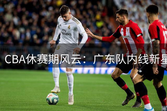 CBA休赛期风云：广东队内线新星去向明朗 辽篮锁定潜力后卫补强